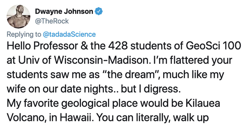 Tweet from Dwayne Johnson that reads, "Hello Professor and the 428 students of GeoSci 100 at University of Wisconsin–Madison. I'm flattered your students saw me as 'the dream,' much like my wife on our date nights... but I digress. My favorite geological place would be Kilauea Volcano, in Hawaii. You can literally walk up."